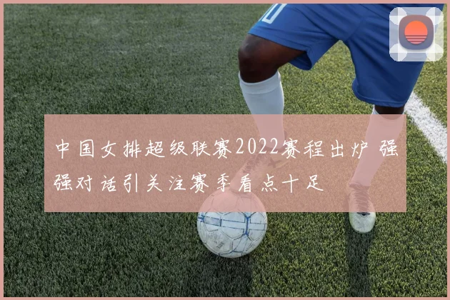 中国女排超级联赛2022赛程出炉 强强对话引关注赛季看点十足