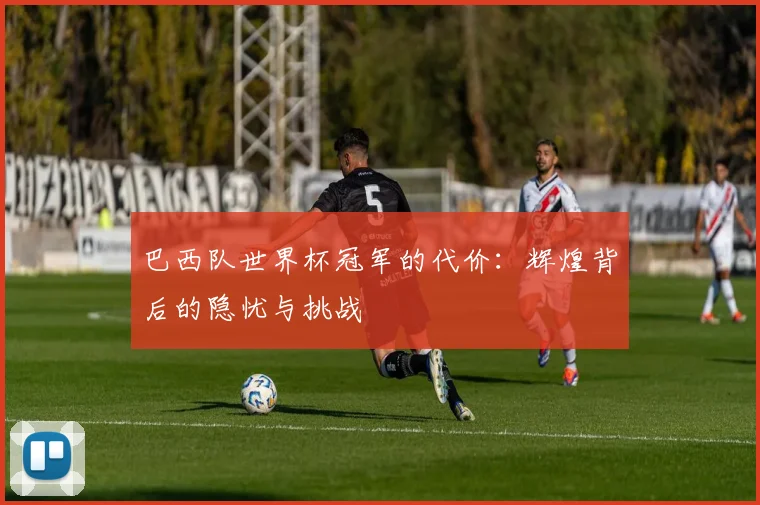 巴西队世界杯冠军的代价：辉煌背后的隐忧与挑战