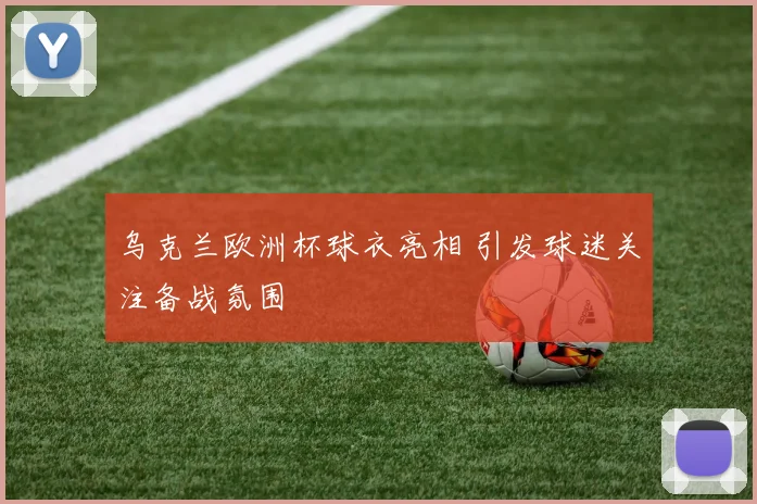 乌克兰欧洲杯球衣亮相 引发球迷关注备战氛围