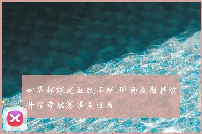 世界杯球迷狂欢不断 现场氛围持续升温带动赛事关注度