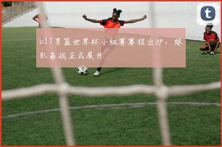 u17男篮世界杯小组赛赛程出炉，球队备战正式展开