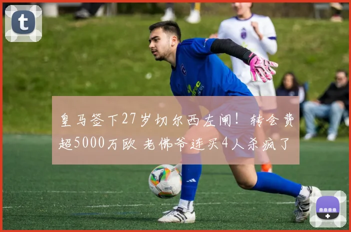皇马签下27岁切尔西左闸！转会费超5000万欧 老佛爷连买4人杀疯了