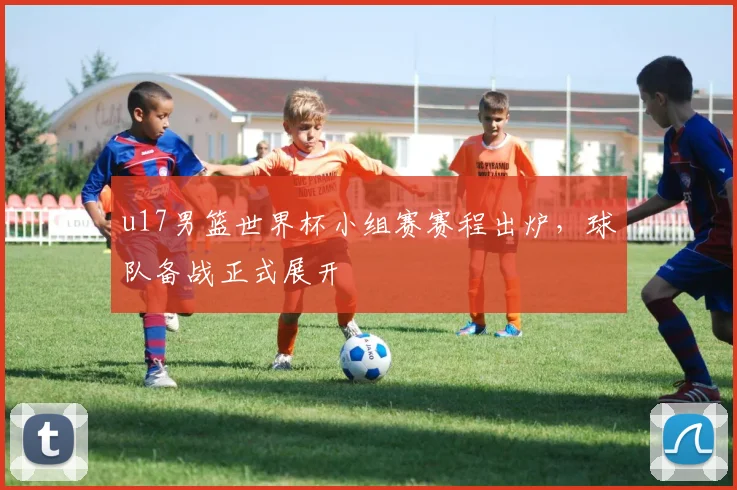 u17男篮世界杯小组赛赛程出炉，球队备战正式展开