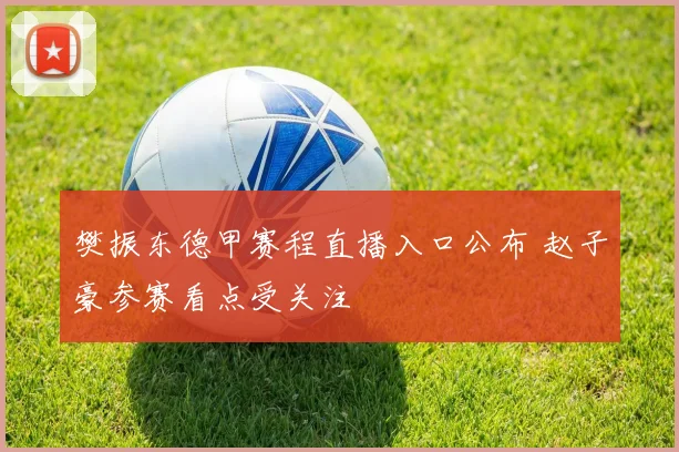 樊振东德甲赛程直播入口公布 赵子豪参赛看点受关注