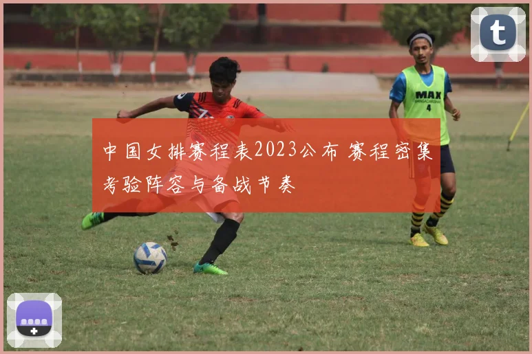 中国女排赛程表2023公布 赛程密集考验阵容与备战节奏