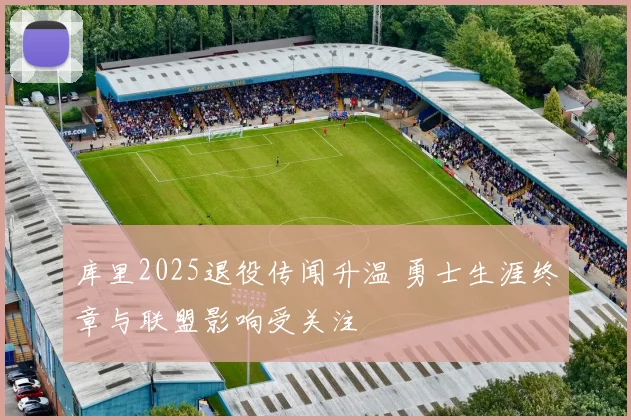 库里2025退役传闻升温 勇士生涯终章与联盟影响受关注