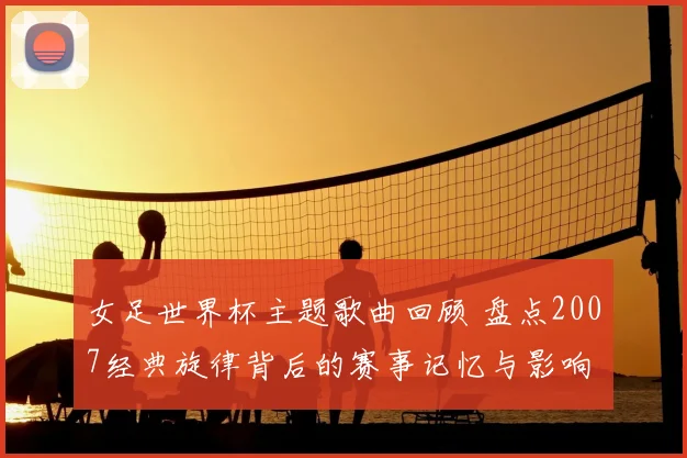 女足世界杯主题歌曲回顾 盘点2007经典旋律背后的赛事记忆与影响