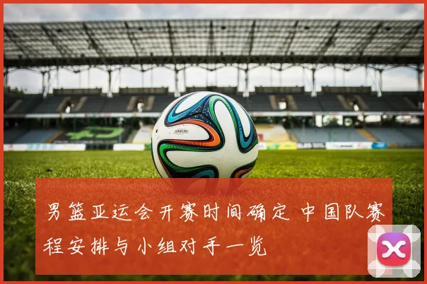 男篮亚运会开赛时间确定 中国队赛程安排与小组对手一览