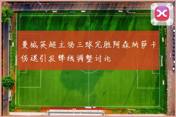 曼城英超主场三球完胜阿森纳萨卡伤退引发锋线调整讨论