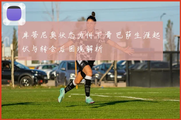 库蒂尼奥状态为何下滑 巴萨生涯起伏与转会后困境解析