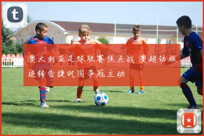 澳大利亚足球联赛焦点战 澳超劲旅逆转告捷巩固争冠主动