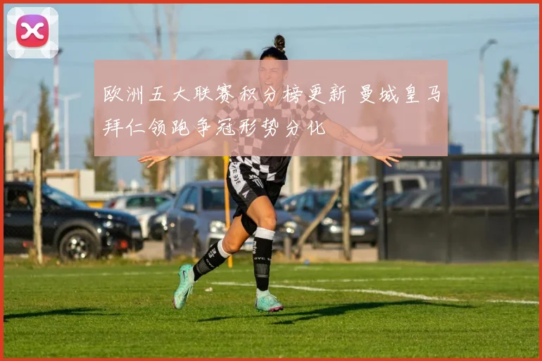 欧洲五大联赛积分榜更新 曼城皇马拜仁领跑争冠形势分化