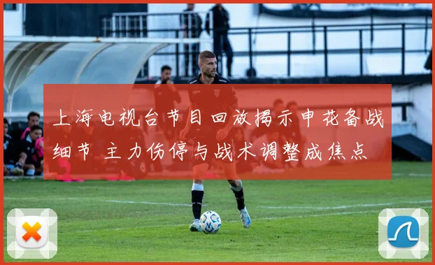 上海电视台节目回放揭示申花备战细节 主力伤停与战术调整成焦点