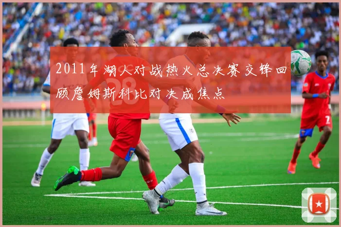 2011年湖人对战热火总决赛交锋回顾詹姆斯科比对决成焦点