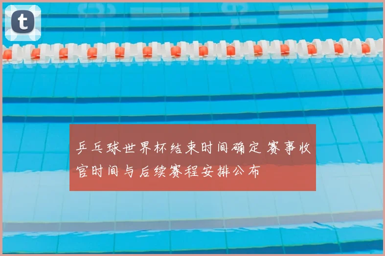 乒乓球世界杯结束时间确定 赛事收官时间与后续赛程安排公布