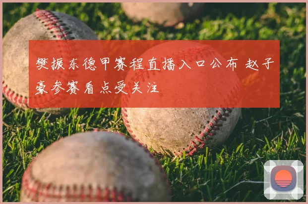 樊振东德甲赛程直播入口公布 赵子豪参赛看点受关注