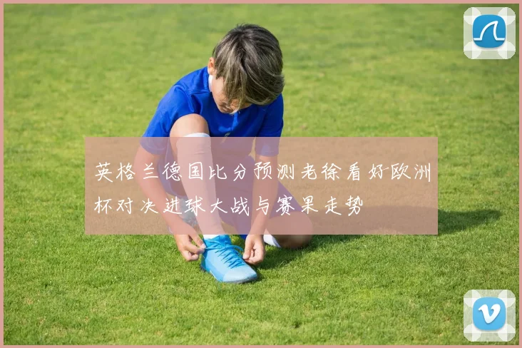 英格兰德国比分预测老徐看好欧洲杯对决进球大战与赛果走势