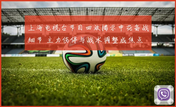 上海电视台节目回放揭示申花备战细节 主力伤停与战术调整成焦点