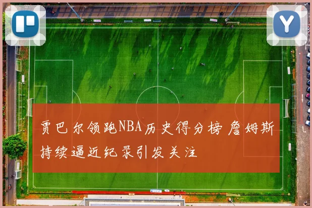 贾巴尔领跑NBA历史得分榜 詹姆斯持续逼近纪录引发关注