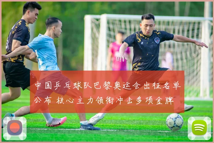 中国乒乓球队巴黎奥运会出征名单公布 核心主力领衔冲击多项金牌