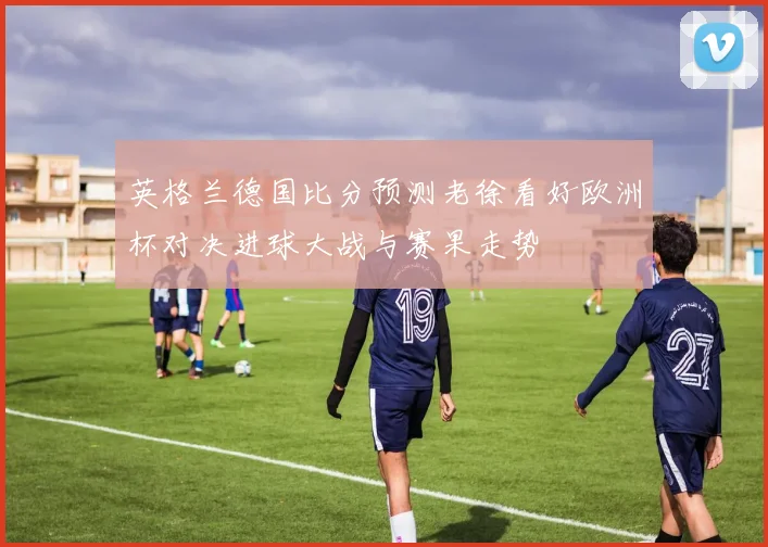 英格兰德国比分预测老徐看好欧洲杯对决进球大战与赛果走势
