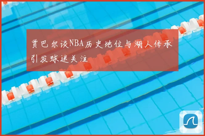 贾巴尔谈NBA历史地位与湖人传承 引发球迷关注