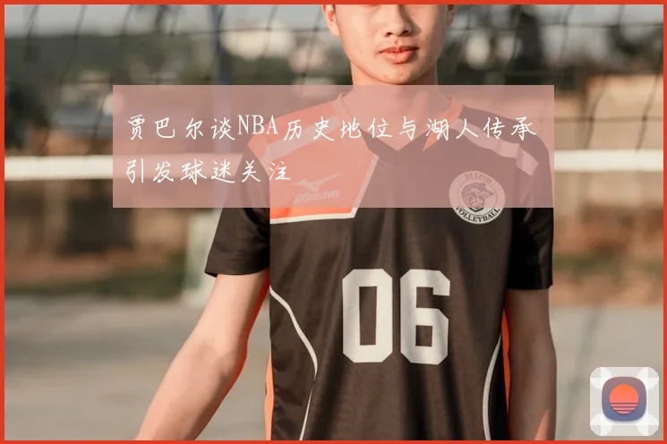 贾巴尔谈NBA历史地位与湖人传承 引发球迷关注