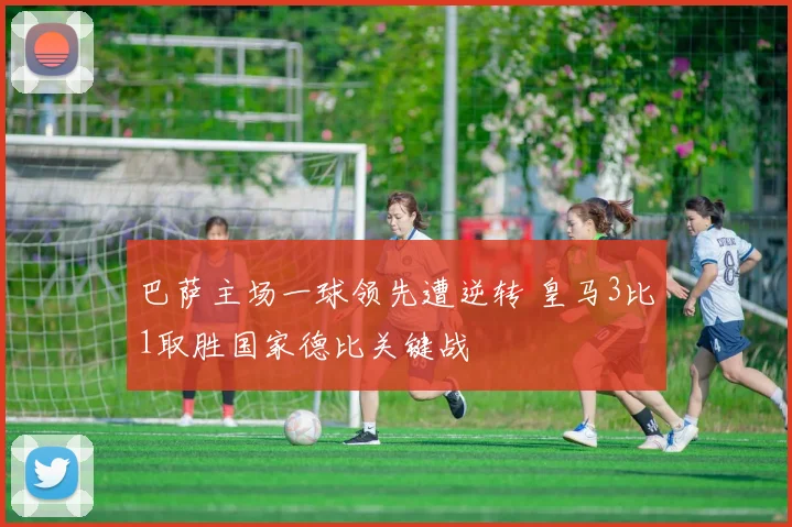 巴萨主场一球领先遭逆转 皇马3比1取胜国家德比关键战