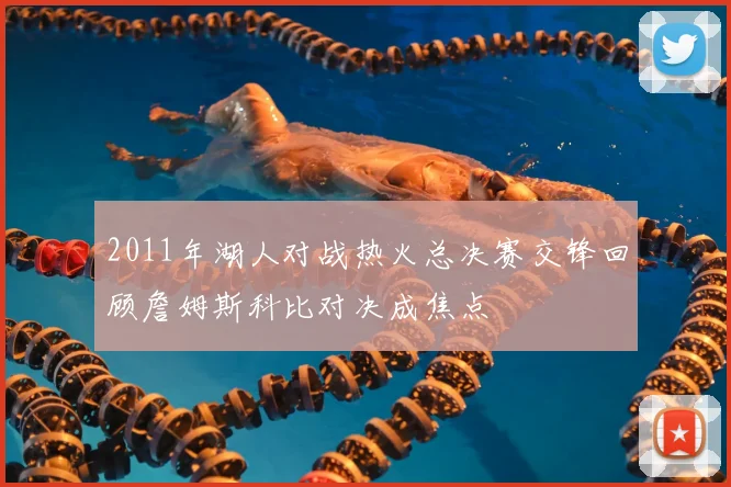 2011年湖人对战热火总决赛交锋回顾詹姆斯科比对决成焦点