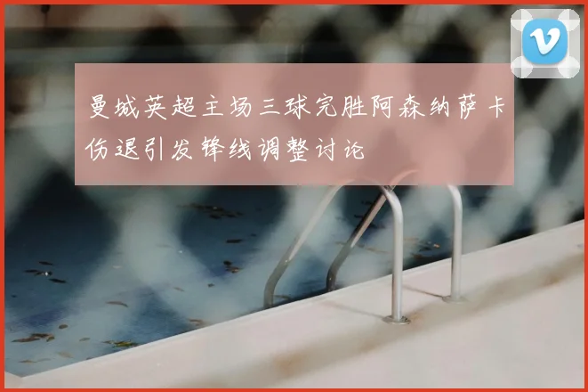 曼城英超主场三球完胜阿森纳萨卡伤退引发锋线调整讨论