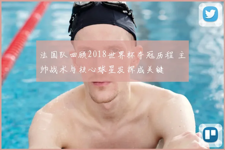 法国队回顾2018世界杯夺冠历程 主帅战术与核心球星发挥成关键