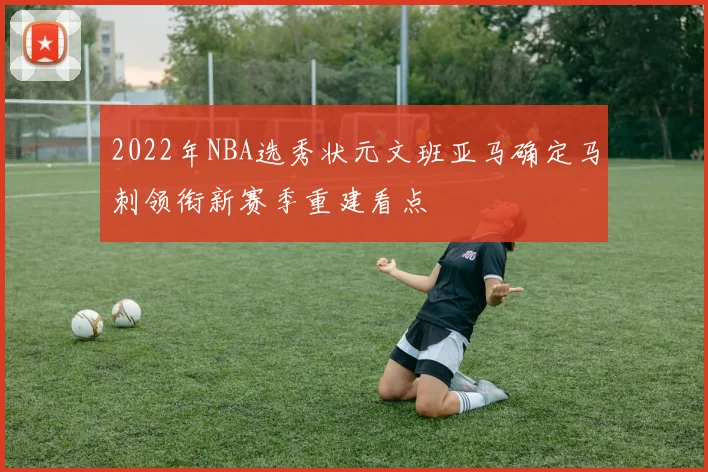 2022年NBA选秀状元文班亚马确定马刺领衔新赛季重建看点