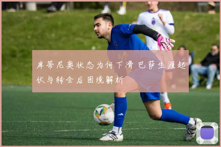 库蒂尼奥状态为何下滑 巴萨生涯起伏与转会后困境解析