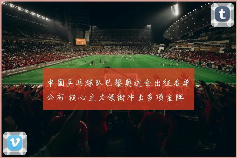 中国乒乓球队巴黎奥运会出征名单公布 核心主力领衔冲击多项金牌