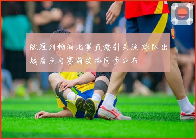 欧冠利物浦比赛直播引关注 球队出战看点与赛前安排同步公布