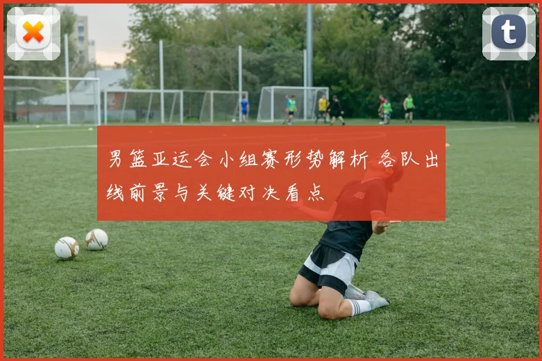 男篮亚运会小组赛形势解析 各队出线前景与关键对决看点