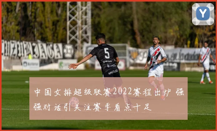 中国女排超级联赛2022赛程出炉 强强对话引关注赛季看点十足
