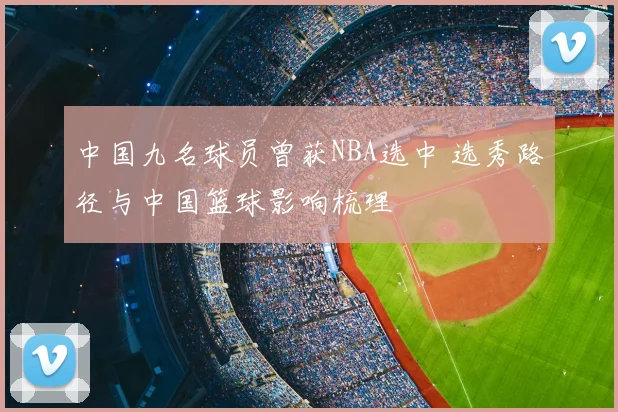 中国九名球员曾获NBA选中 选秀路径与中国篮球影响梳理