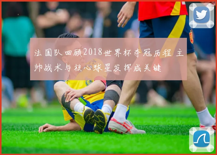 法国队回顾2018世界杯夺冠历程 主帅战术与核心球星发挥成关键