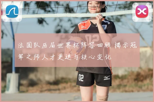 法国队历届世界杯阵容回顾 揭示冠军之师人才更迭与核心变化