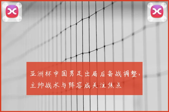 亚洲杯中国男足出局后备战调整，主帅战术与阵容成关注焦点